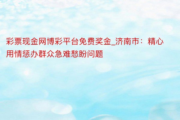 彩票现金网博彩平台免费奖金_济南市：精心用情惩办群众急难愁盼问题