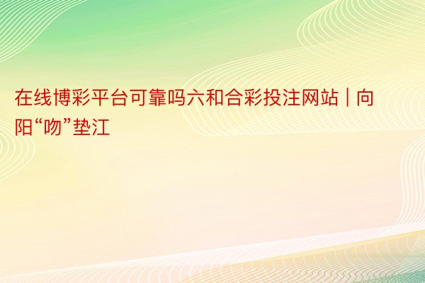 在线博彩平台可靠吗六和合彩投注网站 | 向阳“吻”垫江