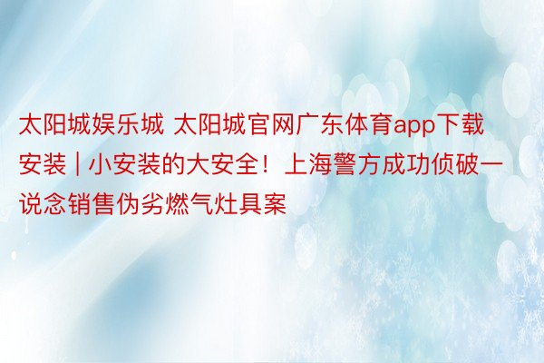 太阳城娱乐城 太阳城官网广东体育app下载安装 | 小安装的大安全！上海警方成功侦破一说念销售伪劣燃气灶具案