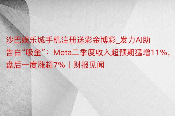 沙巴娱乐城手机注册送彩金博彩_发力AI助告白“吸金”：Meta二季度收入超预期猛增11%，盘后一度涨超7%丨财报见闻