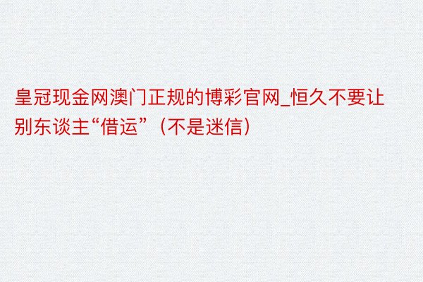 皇冠现金网澳门正规的博彩官网_恒久不要让别东谈主“借运”（不是迷信）