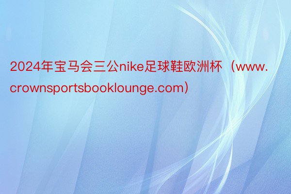 2024年宝马会三公nike足球鞋欧洲杯（www.crownsportsbooklounge.com）