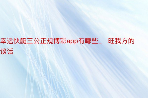 幸运快艇三公正规博彩app有哪些_​旺我方的谈话