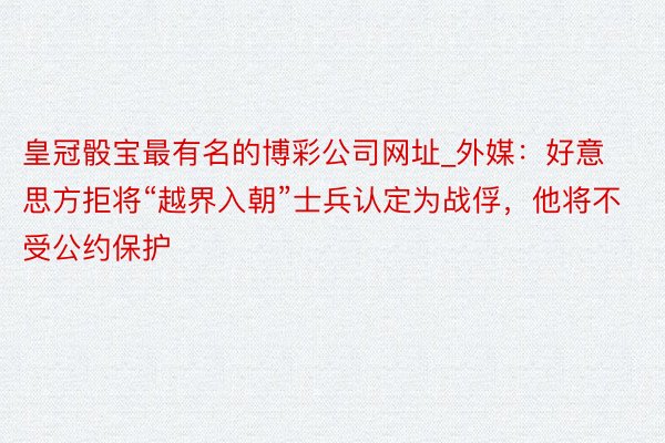 皇冠骰宝最有名的博彩公司网址_外媒：好意思方拒将“越界入朝”士兵认定为战俘，他将不受公约保护