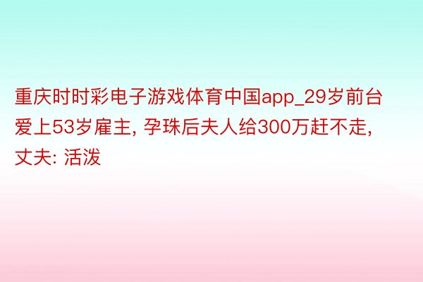 重庆时时彩电子游戏体育中国app_29岁前台爱上53岁雇主， 孕珠后夫人给300万赶不走， 丈夫: 活泼