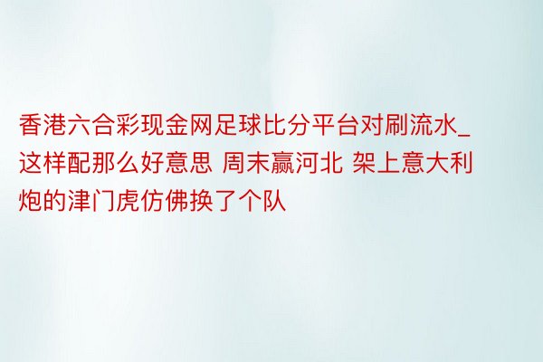 香港六合彩现金网足球比分平台对刷流水_这样配那么好意思 周末赢河北 架上意大利炮的津门虎仿佛换了个队