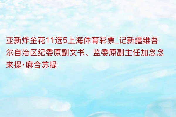 亚新炸金花11选5上海体育彩票_记新疆维吾尔自治区纪委原副文书、监委原副主任加念念来提·麻合苏提