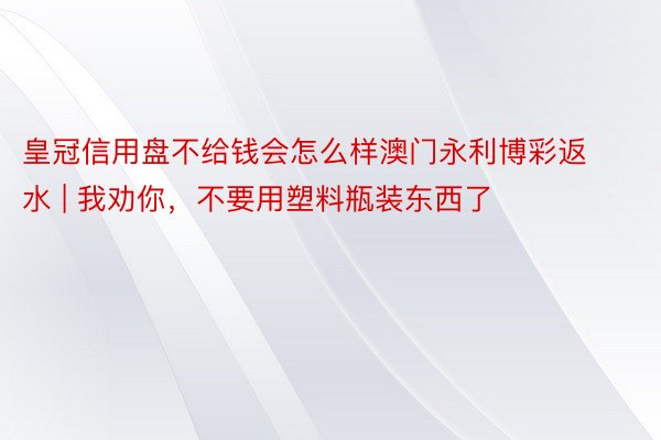 皇冠信用盘不给钱会怎么样澳门永利博彩返水 | 我劝你，不要用塑料瓶装东西了