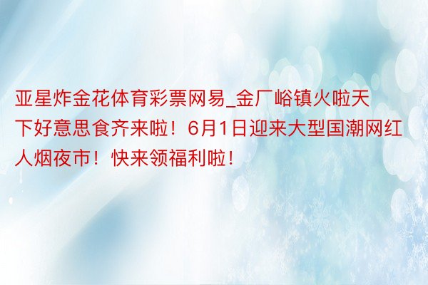 亚星炸金花体育彩票网易_金厂峪镇火啦天下好意思食齐来啦！6月1日迎来大型国潮网红人烟夜市！快来领福利啦！