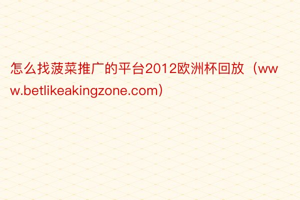 怎么找菠菜推广的平台2012欧洲杯回放（www.betlikeakingzone.com）