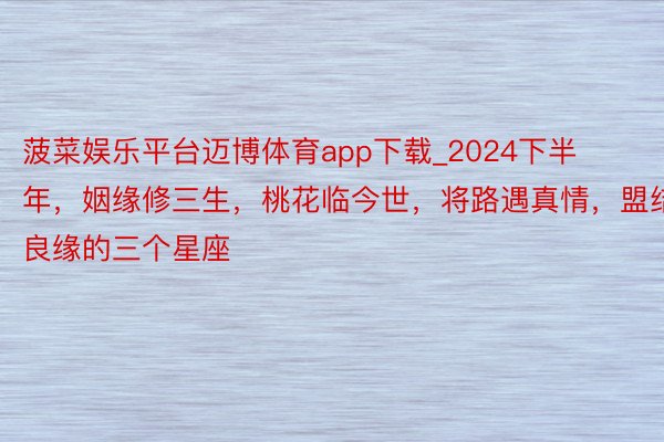 菠菜娱乐平台迈博体育app下载_2024下半年，姻缘修三生，桃花临今世，将路遇真情，盟结良缘的三个星