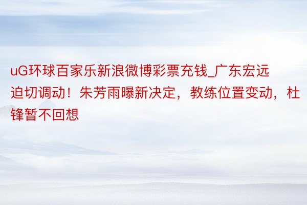 uG环球百家乐新浪微博彩票充钱_广东宏远迫切调动！朱芳雨曝新决定，教练位置变动，杜锋暂不回想