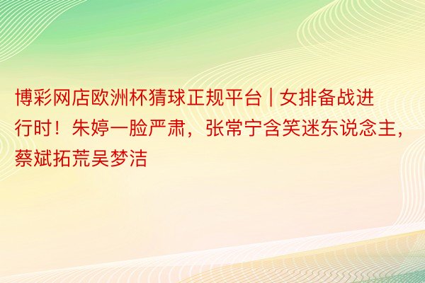 博彩网店欧洲杯猜球正规平台 | 女排备战进行时！朱婷一脸严肃，张常宁含笑迷东说念主，蔡斌拓荒吴梦洁