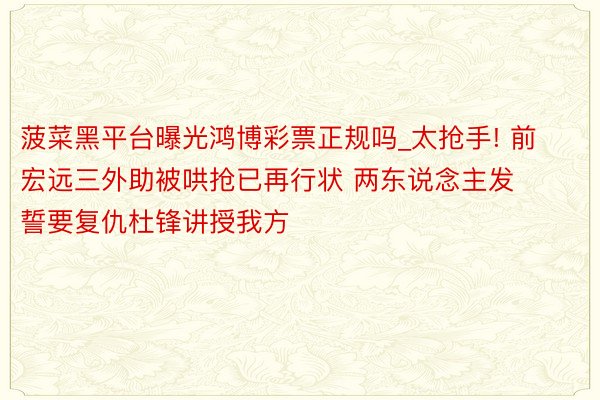 菠菜黑平台曝光鸿博彩票正规吗_太抢手! 前宏远三外助被哄抢已再行状 两东说念主发誓要复仇杜锋讲授我方