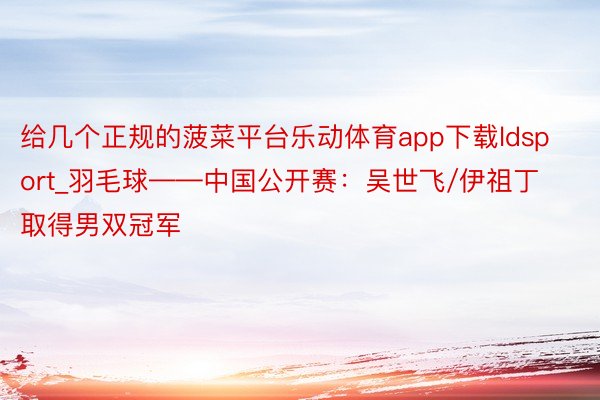 给几个正规的菠菜平台乐动体育app下载ldsport_羽毛球——中国公开赛：吴世飞/伊祖丁取得男双冠军