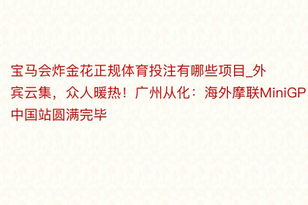 宝马会炸金花正规体育投注有哪些项目_外宾云集，众人暖热！广州从化：海外摩联MiniGP中国站圆满完毕