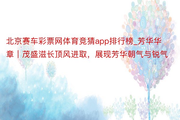 北京赛车彩票网体育竞猜app排行榜_芳华华章｜茂盛滋长顶风进取，展现芳华朝气与锐气