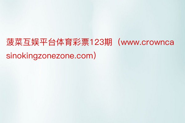 菠菜互娱平台体育彩票123期（www.crowncasinokingzonezone.com）