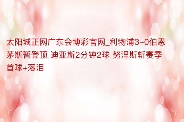 太阳城正网广东会博彩官网_利物浦3-0伯恩茅斯暂登顶 迪亚斯2分钟2球 努涅斯斩赛季首球+落泪