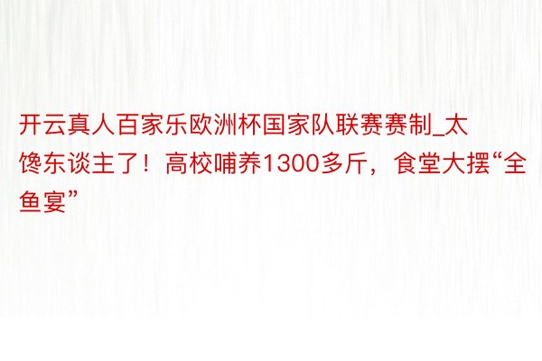 开云真人百家乐欧洲杯国家队联赛赛制_太馋东谈主了！高校哺养1300多斤，食堂大摆“全鱼宴”