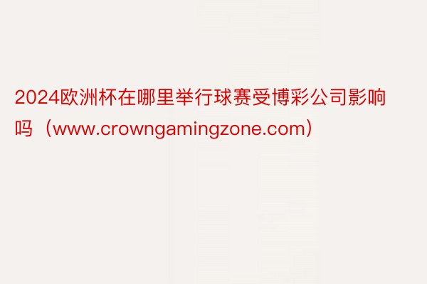 2024欧洲杯在哪里举行球赛受博彩公司影响吗（www.crowngamingzone.com）