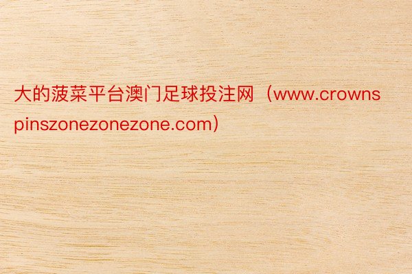 大的菠菜平台澳门足球投注网（www.crownspinszonezonezone.com）