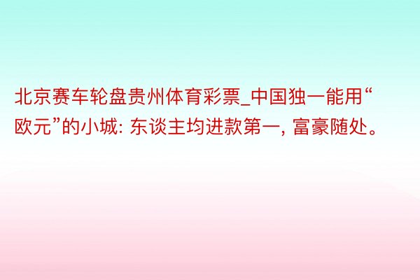 北京赛车轮盘贵州体育彩票_中国独一能用“欧元”的小城: 东谈主均进款第一, 富豪随处。