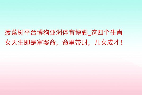 菠菜树平台博狗亚洲体育博彩_这四个生肖女天生即是富婆命，命里带财，儿女成才！