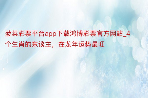 菠菜彩票平台app下载鸿博彩票官方网站_4个生肖的东谈主，在龙年运势最旺