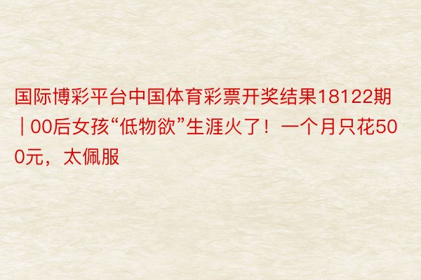 国际博彩平台中国体育彩票开奖结果18122期 | 00后女孩“低物欲”生涯火了！一个月只花500元，