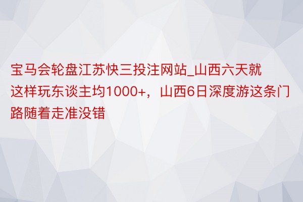 宝马会轮盘江苏快三投注网站_山西六天就这样玩东谈主均1000+，山西6日深度游这条门路随着走准没错