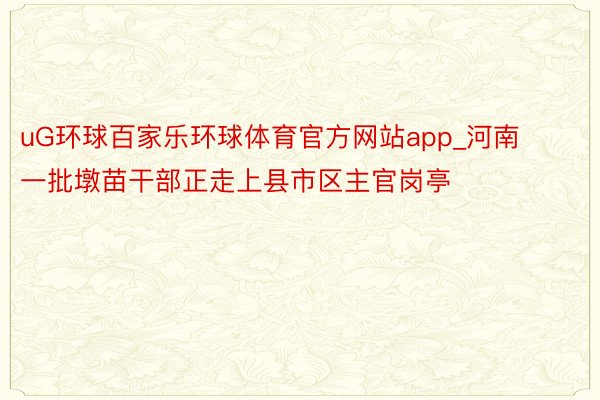 uG环球百家乐环球体育官方网站app_河南一批墩苗干部正走上县市区主官岗亭