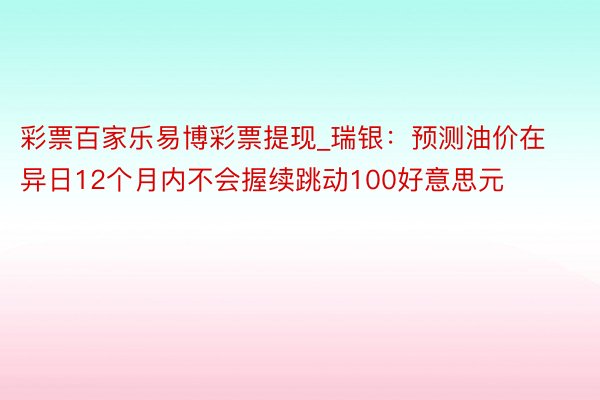 彩票百家乐易博彩票提现_瑞银：预测油价在异日12个月内不会握续跳动100好意思元