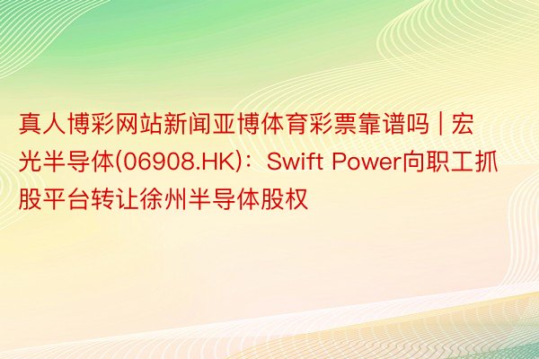 真人博彩网站新闻亚博体育彩票靠谱吗 | 宏光半导体(06908.HK)：Swift Power向职工