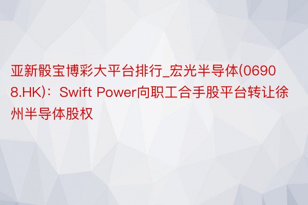 亚新骰宝博彩大平台排行_宏光半导体(06908.HK)：Swift Power向职工合手股平台转让徐