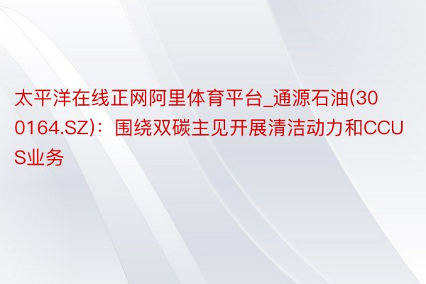 太平洋在线正网阿里体育平台_通源石油(300164.SZ)：围绕双碳主见开展清洁动力和CCUS业务