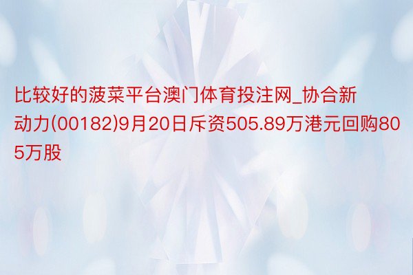 比较好的菠菜平台澳门体育投注网_协合新动力(00182)9月20日斥资505.89万港元回购805万