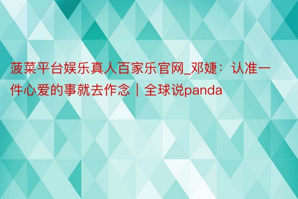 菠菜平台娱乐真人百家乐官网_邓婕：认准一件心爱的事就去作念｜全球说panda