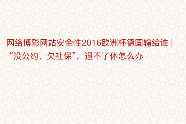 网络博彩网站安全性2016欧洲杯德国输给谁 | “没公约、欠社保”，退不了休怎么办