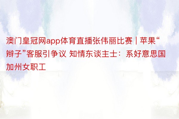 澳门皇冠网app体育直播张伟丽比赛 | 苹果“辫子”客服引争议 知情东谈主士：系好意思国加州女职工