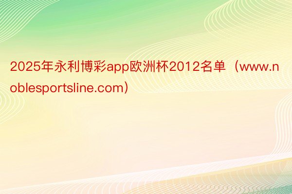 2025年永利博彩app欧洲杯2012名单（www.noblesportsline.com）