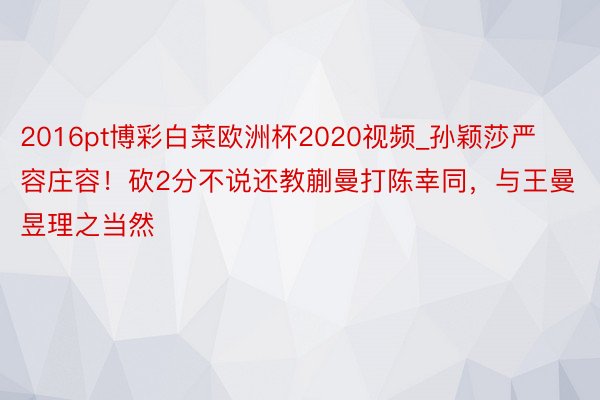 2016pt博彩白菜欧洲杯2020视频_孙颖莎严容庄容！砍2分不说还教蒯曼打陈幸同，与王曼昱理之当然