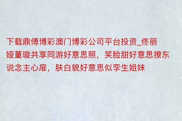 下载鼎傅博彩澳门博彩公司平台投资_佟丽娅董璇共享同游好意思照，笑脸甜好意思撩东说念主心扉，肤白貌好意思似孪生姐妹